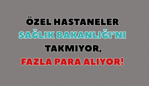 ÖZEL HASTANELER SAĞLIK BAKANLIĞI’NI TAKMIYOR, FAZLA PARA ALIYOR!