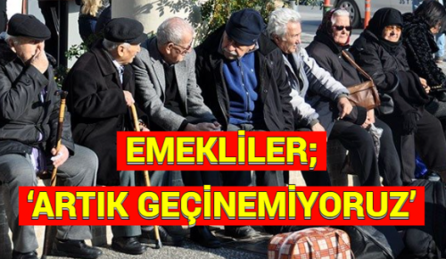 EMEKLİLER; ‘ARTIK GEÇİNEMİYORUZ’