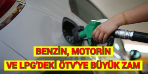 BENZİN, MOTORİN VE LPG’DEKİ ÖTV’YE BÜYÜK ZAM