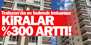 TRABZON’DA EV BULMAK İMKANSIZ! Kiralar %300 arttı